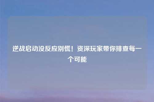 逆战启动没反应别慌！资深玩家带你排查每一个可能