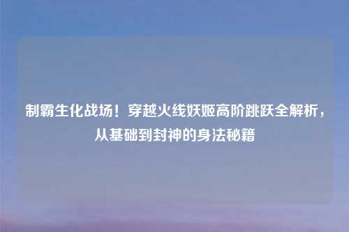 制霸生化战场！穿越火线妖姬高阶跳跃全解析，从基础到封神的身法秘籍