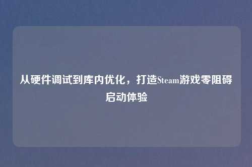 从硬件调试到库内优化，打造Steam游戏零阻碍启动体验