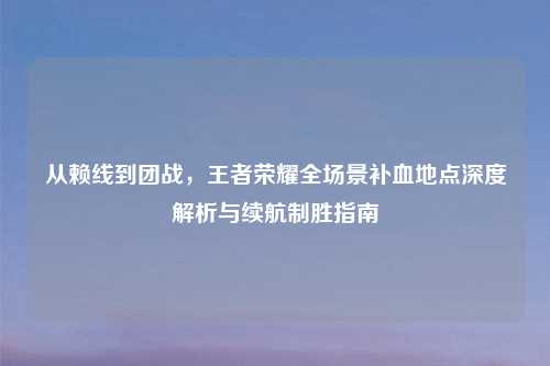 从赖线到团战，王者荣耀全场景补血地点深度解析与续航制胜指南