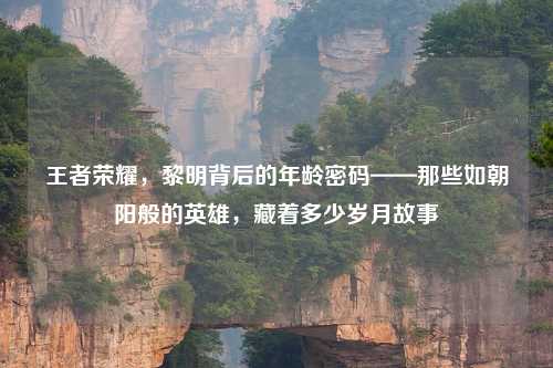 王者荣耀，黎明背后的年龄密码——那些如朝阳般的英雄，藏着多少岁月故事
