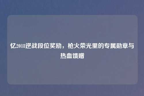 忆2018逆战段位奖励，枪火荣光里的专属勋章与热血馈赠