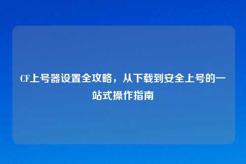 CF上号器设置全攻略，从下载到安全上号的一站式操作指南