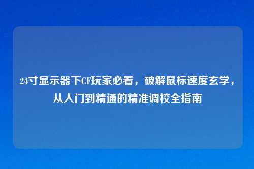 24寸显示器下CF玩家必看，破解鼠标速度玄学，从入门到精通的精准调校全指南