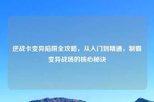 逆战卡变异陷阱全攻略，从入门到精通，制霸变异战场的核心秘诀