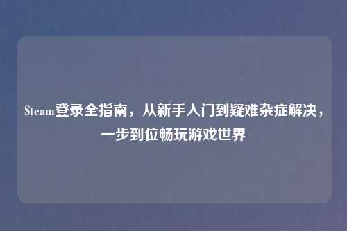 Steam登录全指南，从新手入门到疑难杂症解决，一步到位畅玩游戏世界