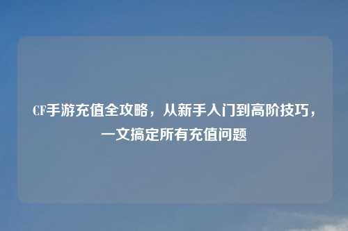 CF手游充值全攻略，从新手入门到高阶技巧，一文搞定所有充值问题