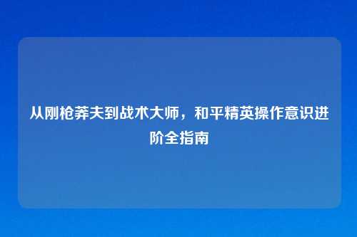 从刚枪莽夫到战术大师，和平精英操作意识进阶全指南