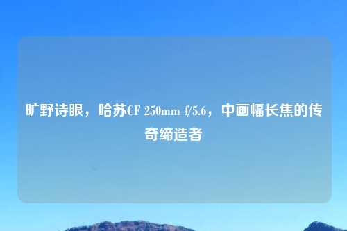 旷野诗眼，哈苏CF 250mm f/5.6，中画幅长焦的传奇缔造者