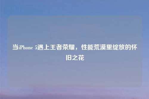 当iPhone 5遇上王者荣耀，性能荒漠里绽放的怀旧之花