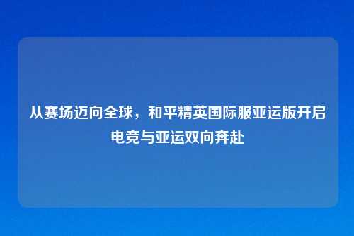 从赛场迈向全球，和平精英国际服亚运版开启电竞与亚运双向奔赴
