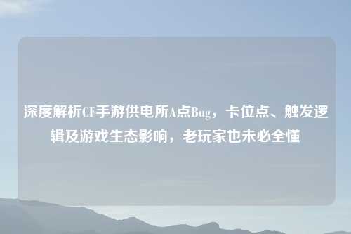 深度解析CF手游供电所A点Bug，卡位点、触发逻辑及游戏生态影响，老玩家也未必全懂