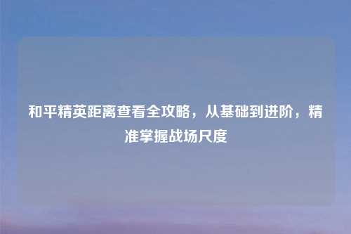 和平精英距离查看全攻略，从基础到进阶，精准掌握战场尺度