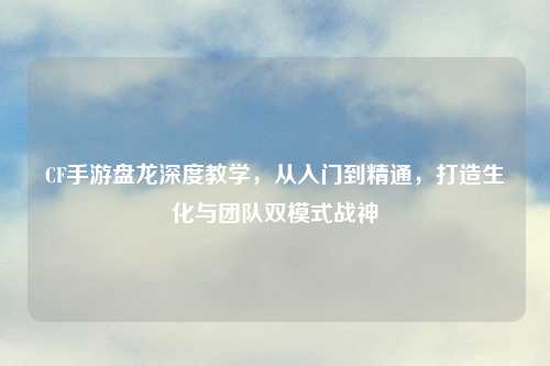 CF手游盘龙深度教学，从入门到精通，打造生化与团队双模式战神