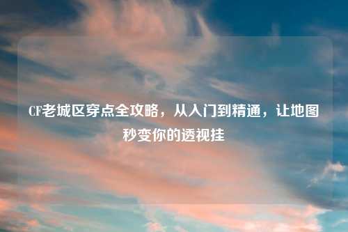 CF老城区穿点全攻略，从入门到精通，让地图秒变你的透视挂