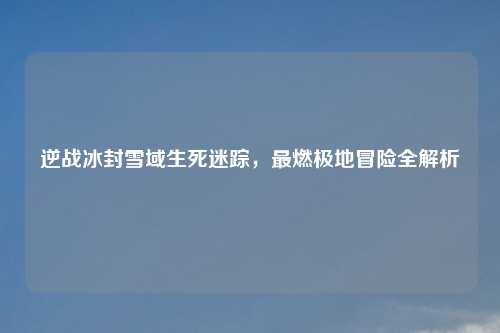 逆战冰封雪域生死迷踪，最燃极地冒险全解析