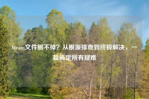 Steam文件删不掉？从根源排查到终极解决，一篇搞定所有疑难