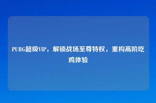 PUBG超级VIP，解锁战场至尊特权，重构高阶吃鸡体验