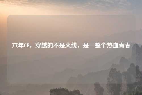 六年CF，穿越的不是火线，是一整个热血青春