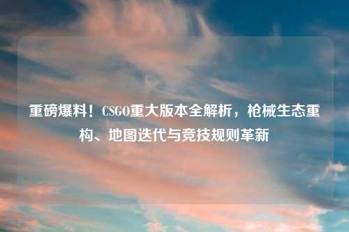 重磅爆料！CSGO重大版本全解析，枪械生态重构、地图迭代与竞技规则革新
