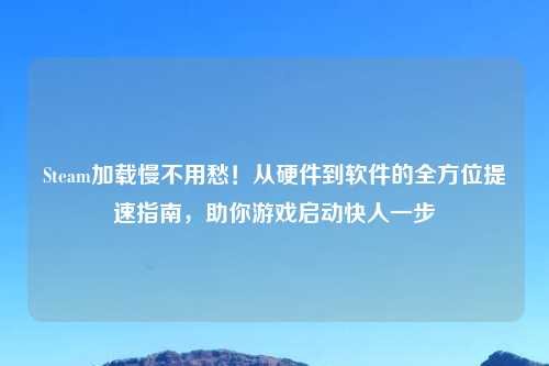 Steam加载慢不用愁！从硬件到软件的全方位提速指南，助你游戏启动快人一步
