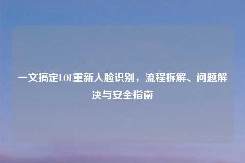一文搞定LOL重新人脸识别，流程拆解、问题解决与安全指南