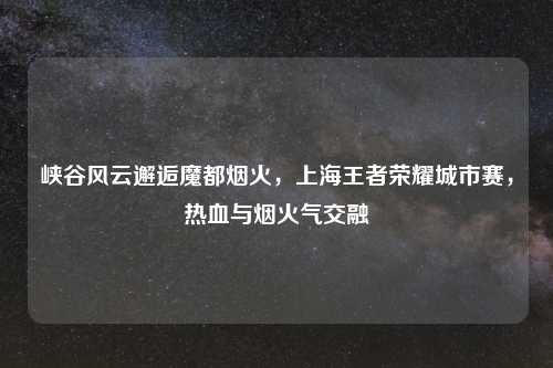 峡谷风云邂逅魔都烟火，上海王者荣耀城市赛，热血与烟火气交融