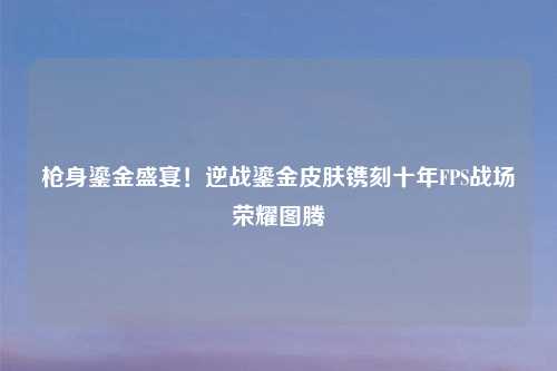 枪身鎏金盛宴！逆战鎏金皮肤镌刻十年FPS战场荣耀图腾