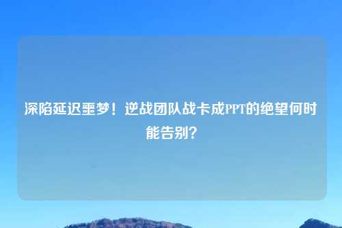 深陷延迟噩梦！逆战团队战卡成PPT的绝望何时能告别？