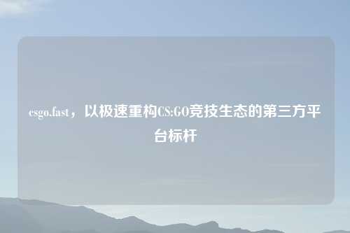 csgo.fast，以极速重构CS:GO竞技生态的第三方平台标杆