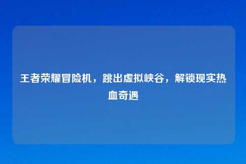 王者荣耀冒险机，跳出虚拟峡谷，解锁现实热血奇遇