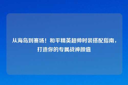 从海岛到赛场！和平精英超帅时装搭配指南，打造你的专属战神颜值