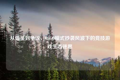 从借鉴到争议，CSGO模式抄袭风波下的竞技游戏生态迷思