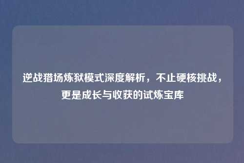 逆战猎场炼狱模式深度解析，不止硬核挑战，更是成长与收获的试炼宝库