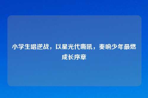 小学生唱逆战，以星光代嘶吼，奏响少年最燃成长序章