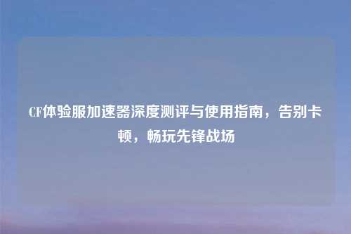 CF体验服加速器深度测评与使用指南，告别卡顿，畅玩先锋战场