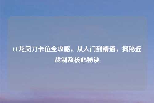CF龙凤刀卡位全攻略，从入门到精通，揭秘近战制敌核心秘诀