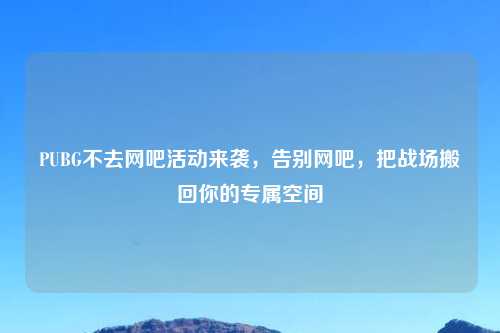PUBG不去网吧活动来袭，告别网吧，把战场搬回你的专属空间