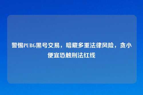 警惕PUBG黑号交易，暗藏多重法律风险，贪小便宜恐触刑法红线
