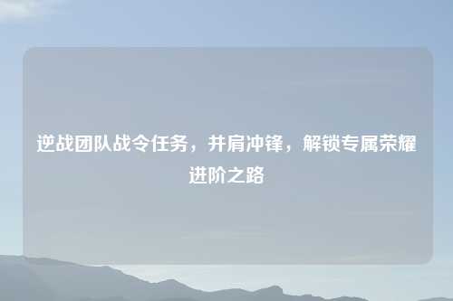 逆战团队战令任务，并肩冲锋，解锁专属荣耀进阶之路