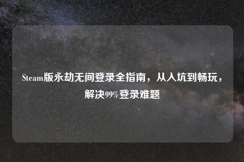 Steam版永劫无间登录全指南，从入坑到畅玩，解决99%登录难题