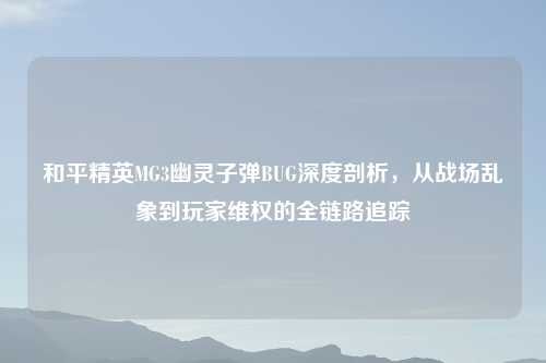 和平精英MG3幽灵子弹BUG深度剖析，从战场乱象到玩家 *** 的全链路追踪