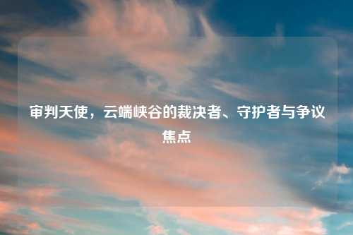 审判天使，云端峡谷的裁决者、守护者与争议焦点