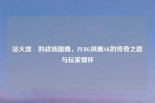 浴火涅槃的战场图腾，PUBG凤凰AK的传奇之路与玩家情怀
