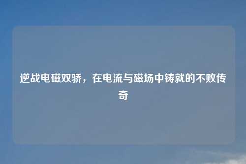 逆战电磁双骄，在电流与磁场中铸就的不败传奇