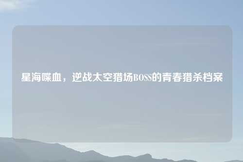 星海喋血，逆战太空猎场BOSS的青春猎杀档案