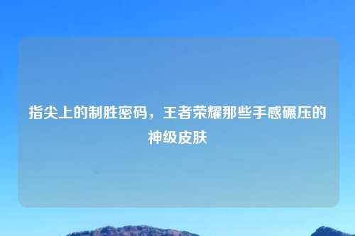 指尖上的制胜密码，王者荣耀那些手感碾压的神级皮肤