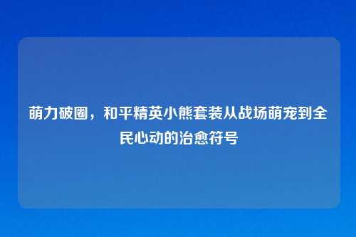 萌力破圈，和平精英小熊套装从战场萌宠到全民心动的治愈符号