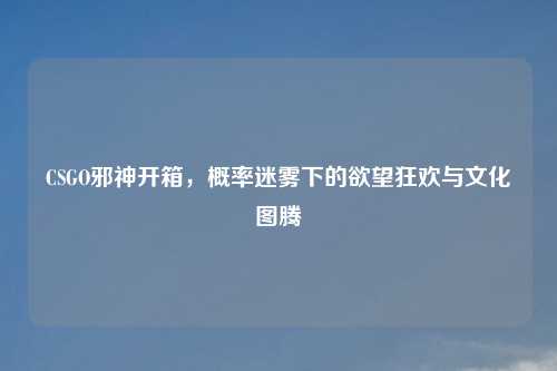 CSGO邪神开箱，概率迷雾下的欲望狂欢与文化图腾