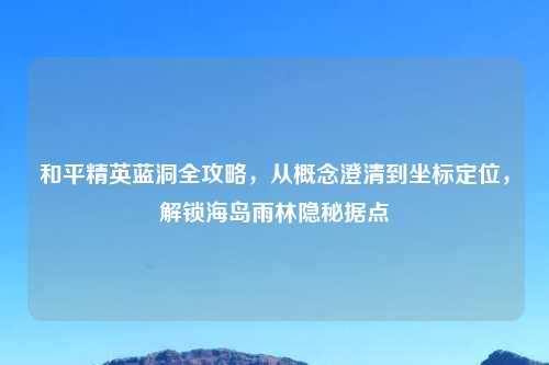 和平精英蓝洞全攻略，从概念澄清到坐标定位，解锁海岛雨林隐秘据点